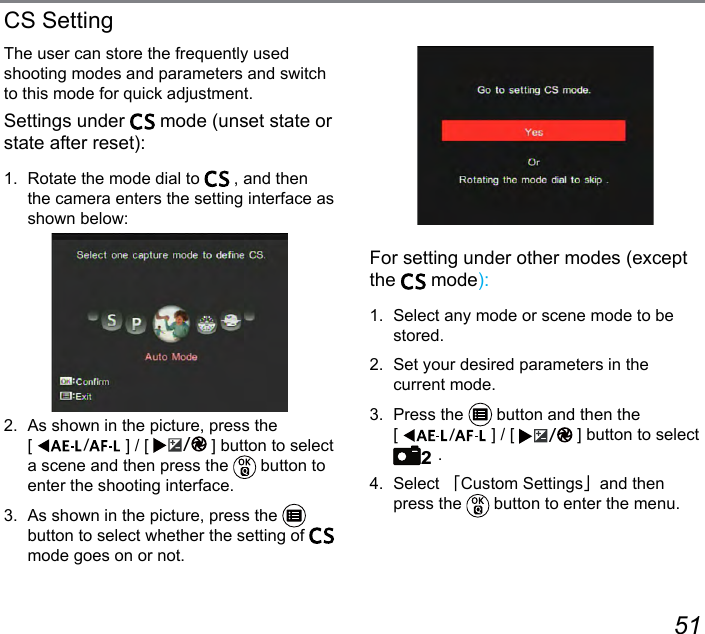 50 51The user can store the frequently used shooting modes and parameters and switch to this mode for quick adjustment.Settings under   mode (unset state or state after reset):1.  Rotate the mode dial to   , and then the camera enters the setting interface as shown below:2.  As shown in the picture, press the  [  ] / [  ] button to select a scene and then press the   button to enter the shooting interface.3.  As shown in the picture, press the   button to select whether the setting of   mode goes on or not.CS SettingFor setting under other modes (except the   mode):1.  Select any mode or scene mode to be stored.2.  Set your desired parameters in the  current mode.3.  Press the   button and then the  [  ] / [  ] button to select 2 .4. Select 「Custom Settings」and then press the   button to enter the menu.