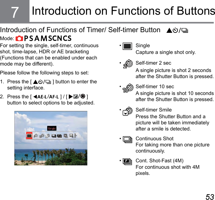 52 5352 53Introduction on Functions of ButtonsFor setting the single, self-timer, continuous shot, time-lapse, HDR or AE bracketing (Functions that can be enabled under each mode may be different).Please follow the following steps to set:1.  Press the [   ] button to enter the setting interface.2.  Press the [  ] / [  ] button to select options to be adjusted.•   Single Capture a single shot only.•    Self-timer 2 sec A single picture is shot 2 seconds after the Shutter Button is pressed.•    Self-timer 10 sec A single picture is shot 10 seconds after the Shutter Button is pressed.•    Self-timer Smile Press the Shutter Button and a picture will be taken immediately after a smile is detected.•    Continuous Shot For taking more than one picture continuously.•    Cont. Shot-Fast (4M)  For continuous shot with 4M pixels.7Introduction of Functions of Timer/ Self-timer ButtonMode:             