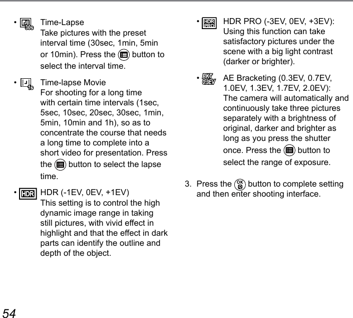 54 55•   Time-Lapse Take pictures with the preset interval time (30sec, 1min, 5min or 10min). Press the   button to select the interval time.•    Time-lapse Movie For shooting for a long time with certain time intervals (1sec, 5sec, 10sec, 20sec, 30sec, 1min, 5min, 10min and 1h), so as to concentrate the course that needs a long time to complete into a short video for presentation. Press the   button to select the lapse time.•    HDR (-1EV, 0EV, +1EV) This setting is to control the high dynamic image range in taking still pictures, with vivid effect in highlight and that the effect in dark parts can identify the outline and depth of the object.•    HDR PRO (-3EV, 0EV, +3EV): Using this function can take satisfactory pictures under the scene with a big light contrast (darker or brighter).•    AE Bracketing (0.3EV, 0.7EV, 1.0EV, 1.3EV, 1.7EV, 2.0EV):  The camera will automatically and continuously take three pictures separately with a brightness of original, darker and brighter as long as you press the shutter once. Press the   button to select the range of exposure.3.  Press the   button to complete setting and then enter shooting interface.