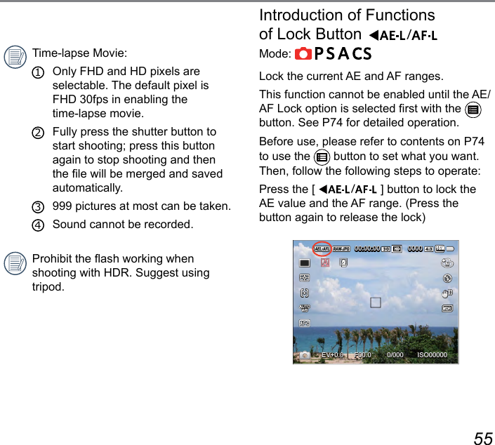 54 55Time-lapse Movie:1   Only FHD and HD pixels are selectable. The default pixel is FHD 30fps in enabling the  time-lapse movie.2   Fully press the shutter button to start shooting; press this button again to stop shooting and then the le will be merged and saved automatically.3   999 pictures at most can be taken.4   Sound cannot be recorded.Prohibit the ash working when  shooting with HDR. Suggest using tripod.Introduction of Functions  of Lock ButtonMode:         Lock the current AE and AF ranges.This function cannot be enabled until the AE/AF Lock option is selected rst with the   button. See P74 for detailed operation.Before use, please refer to contents on P74 to use the   button to set what you want.Then, follow the following steps to operate:Press the [  ] button to lock the AE value and the AF range. (Press the button again to release the lock)ISO000000/000F00.0EV00:00:00 000016M+0.0+0.0