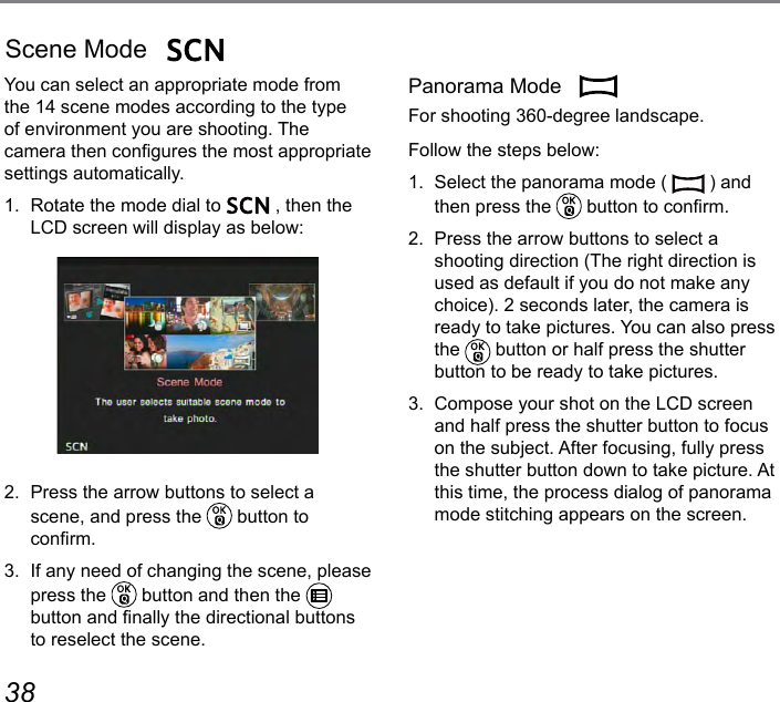 38 39You can select an appropriate mode from the 14 scene modes according to the type of environment you are shooting. The camera then congures the most appropriate settings automatically.1.  Rotate the mode dial to   , then the LCD screen will display as below:2.  Press the arrow buttons to select a scene, and press the   button to  conrm.3.  If any need of changing the scene, please press the   button and then the   button and nally the directional buttons to reselect the scene.Scene Mode Panorama Mode  For shooting 360-degree landscape.Follow the steps below:1.  Select the panorama mode (   ) and then press the   button to conrm.2.  Press the arrow buttons to select a  shooting direction (The right direction is used as default if you do not make any choice). 2 seconds later, the camera is ready to take pictures. You can also press the   button or half press the shutter button to be ready to take pictures.3.  Compose your shot on the LCD screen and half press the shutter button to focus on the subject. After focusing, fully press the shutter button down to take picture. At this time, the process dialog of panorama mode stitching appears on the screen.