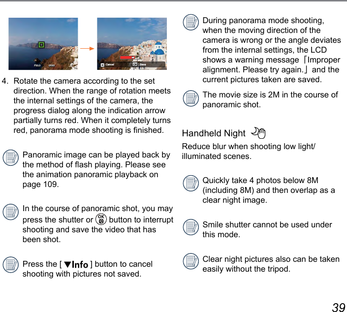 38 39Save OKCancel0/000F00.04.  Rotate the camera according to the set direction. When the range of rotation meets the internal settings of the camera, the progress dialog along the indication arrow partially turns red. When it completely turns red, panorama mode shooting is nished.Panoramic image can be played back by the method of ash playing. Please see the animation panoramic playback on page 109.In the course of panoramic shot, you may press the shutter or   button to interrupt shooting and save the video that has been shot.Press the [   ] button to cancel shooting with pictures not saved. During panorama mode shooting, when the moving direction of the camera is wrong or the angle deviates from the internal settings, the LCD shows a warning message「Improper alignment. Please try again.」and the current pictures taken are saved.The movie size is 2M in the course of panoramic shot.Handheld Night  Reduce blur when shooting low light/ illuminated scenes.Quickly take 4 photos below 8M (including 8M) and then overlap as a clear night image.Smile shutter cannot be used under this mode.Clear night pictures also can be taken easily without the tripod.