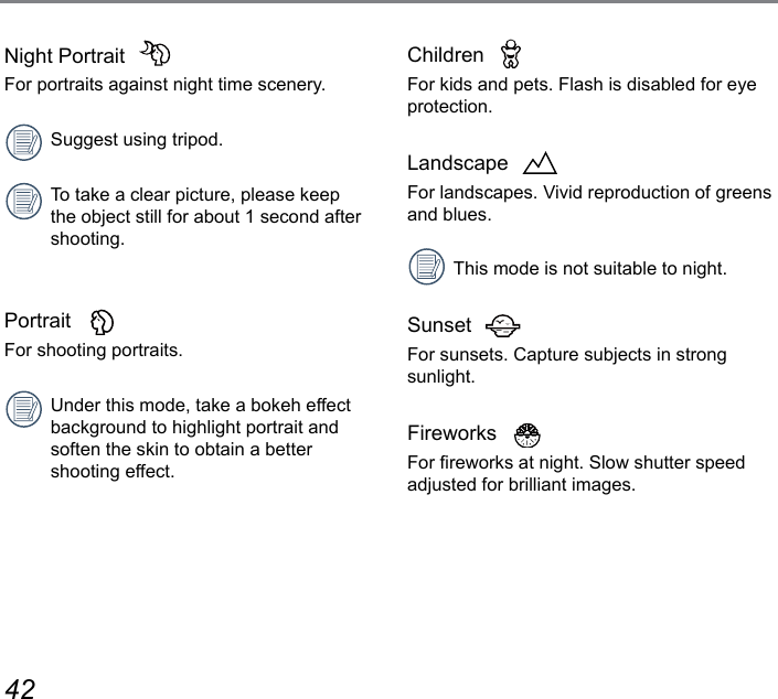42 43Children  For kids and pets. Flash is disabled for eye protection.Landscape  For landscapes. Vivid reproduction of greens and blues.This mode is not suitable to night.Sunset  For sunsets. Capture subjects in strong sunlight.Fireworks  For reworks at night. Slow shutter speed adjusted for brilliant images.Night Portrait  For portraits against night time scenery.Suggest using tripod.To take a clear picture, please keep the object still for about 1 second after shooting.Portrait  For shooting portraits.Under this mode, take a bokeh effect background to highlight portrait and soften the skin to obtain a better  shooting effect.