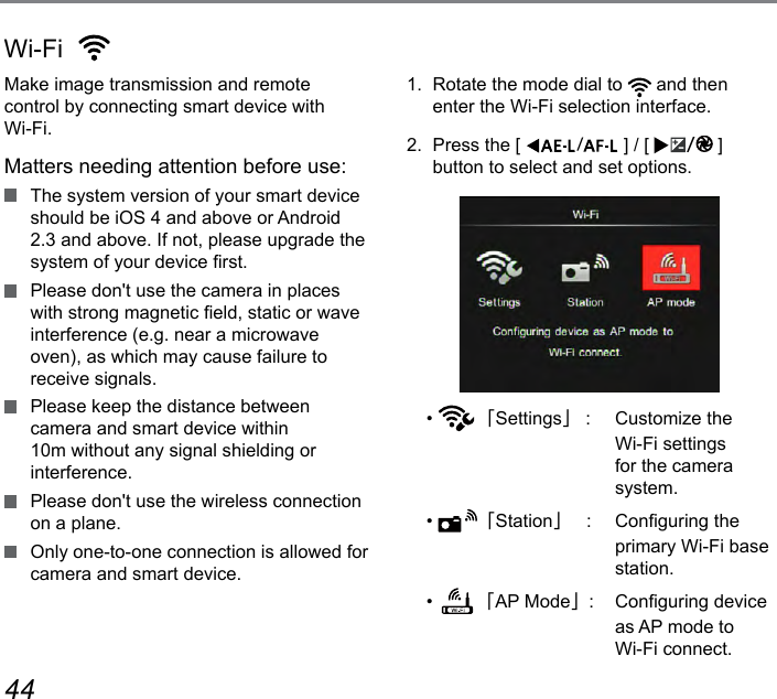 44 45Make image transmission and remote control by connecting smart device with Wi-Fi.Matters needing attention before use:  The system version of your smart device  should be iOS 4 and above or Android 2.3 and above. If not, please upgrade the system of your device rst.  Please don&apos;t use the camera in places with strong magnetic eld, static or wave interference (e.g. near a microwave oven), as which may cause failure to receive signals.  Please keep the distance between camera and smart device within 10m without any signal shielding or interference.  Please don&apos;t use the wireless connection on a plane.  Only one-to-one connection is allowed for camera and smart device.1.  Rotate the mode dial to   and then enter the Wi-Fi selection interface.2.  Press the [  ] / [  ] button to select and set options.•  「Settings」 :  Customize the  Wi-Fi settings for the camera system.•  「Station」   :  Conguring the primary Wi-Fi base station.•  「AP Mode」:  Conguring device as AP mode to  Wi-Fi connect.Wi-Fi