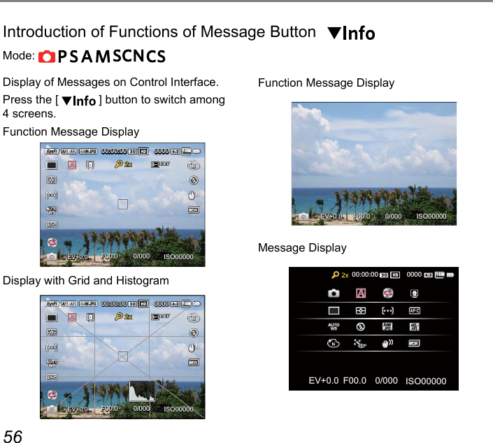 56 57Mode:               Display of Messages on Control Interface.Press the [   ] button to switch among  4 screens.Function Message DisplayEV+0.0+0.0ISO000000/000F00.000:00:00 000016MDisplay with Grid and HistogramEV+0.0+0.0ISO000000/000F00.000:00:00 000016MFunction Message DisplayISO000000/000F00.0EV+0.0+0.0Message DisplayISO000000/000F00.0EV00:00:00 000016M+0.0+0.0Introduction of Functions of Message Button