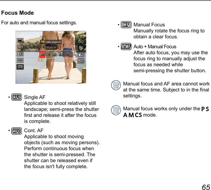 64 65Focus ModeFor auto and manual focus settings.•    Single AF Applicable to shoot relatively still landscape; semi-press the shutter rst and release it after the focus is complete.•    Cont. AF Applicable to shoot moving objects (such as moving persons). Perform continuous focus when the shutter is semi-pressed. The shutter can be released even if the focus isn&apos;t fully complete.•    Manual Focus Manually rotate the focus ring to obtain a clear focus.•    Auto + Manual Focus After auto focus, you may use the focus ring to manually adjust the focus as needed while  semi-pressing the shutter button.Manual focus and AF area cannot work at the same time. Subject to in the nal settings.Manual focus works only under the          mode.