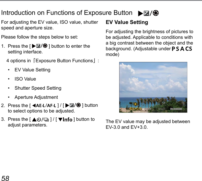 58 59Introduction on Functions of Exposure Button    For adjusting the EV value, ISO value, shutter speed and aperture size.Please follow the steps below to set:1.  Press the [  ] button to enter the setting interface.    4 options in「Exposure Button Functions」:•  EV Value Setting•  ISO Value•  Shutter Speed Setting•  Aperture Adjustment2.  Press the [  ] / [  ] button to select options to be adjusted.3.  Press the [   ] / [   ] button to adjust parameters.EV Value SettingFor adjusting the brightness of pictures to be adjusted. Applicable to conditions with a big contrast between the object and the background. (Adjustable under         mode)EV ISO00000+0.0+0.0The EV value may be adjusted between  EV-3.0 and EV+3.0.