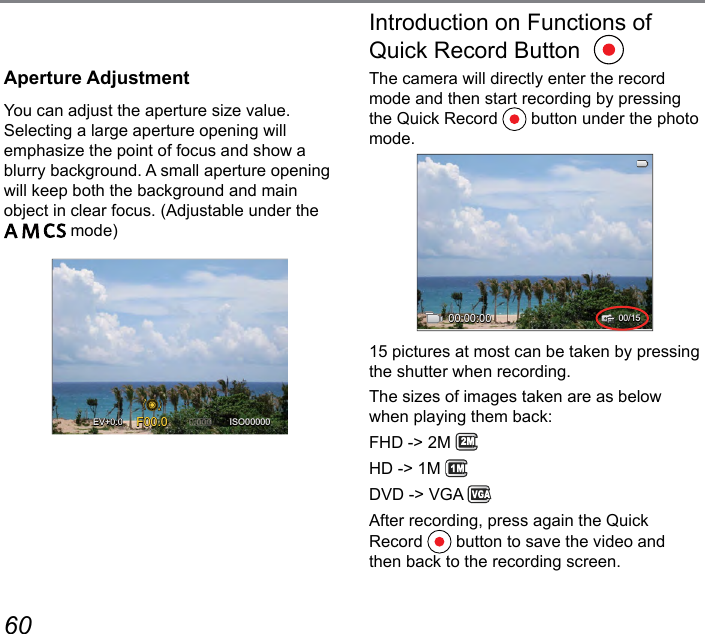 60 61Aperture AdjustmentYou can adjust the aperture size value. Selecting a large aperture opening will emphasize the point of focus and show a blurry background. A small aperture opening will keep both the background and main object in clear focus. (Adjustable under the      mode)F00.0 ISO00000EV+0.0+0.0Introduction on Functions of Quick Record ButtonThe camera will directly enter the record mode and then start recording by pressing the Quick Record   button under the photo mode.00:00:0000/1515 pictures at most can be taken by pressing the shutter when recording.The sizes of images taken are as below when playing them back:FHD -&gt; 2M 2MHD -&gt; 1M DVD -&gt; VGA After recording, press again the Quick Record   button to save the video and then back to the recording screen.