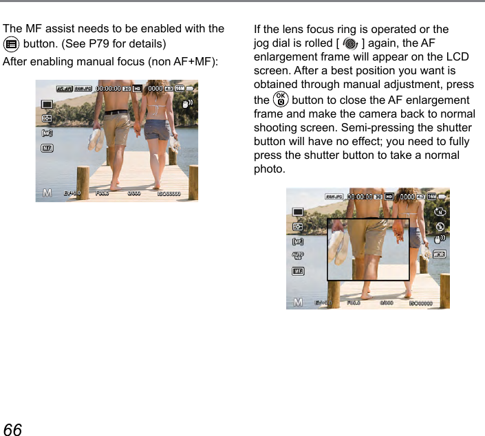 66 67The MF assist needs to be enabled with the  button. (See P79 for details)After enabling manual focus (non AF+MF):ISO000000/000F00.0EV00:00:00 000016M+0.0+0.0If the lens focus ring is operated or the jog dial is rolled [   ] again, the AF enlargement frame will appear on the LCD screen. After a best position you want is obtained through manual adjustment, press the   button to close the AF enlargement frame and make the camera back to normal shooting screen. Semi-pressing the shutter button will have no effect; you need to fully press the shutter button to take a normal photo. 