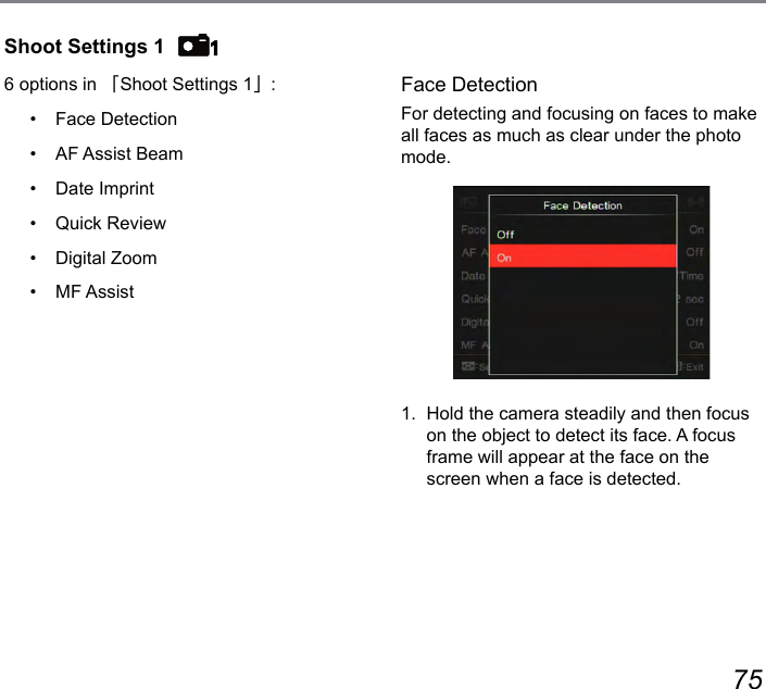 74 75Shoot Settings 16 options in 「Shoot Settings 1」:•  Face Detection•  AF Assist Beam•  Date Imprint•  Quick Review•  Digital Zoom•  MF AssistFace DetectionFor detecting and focusing on faces to make all faces as much as clear under the photo mode.1.  Hold the camera steadily and then focus on the object to detect its face. A focus frame will appear at the face on the screen when a face is detected.