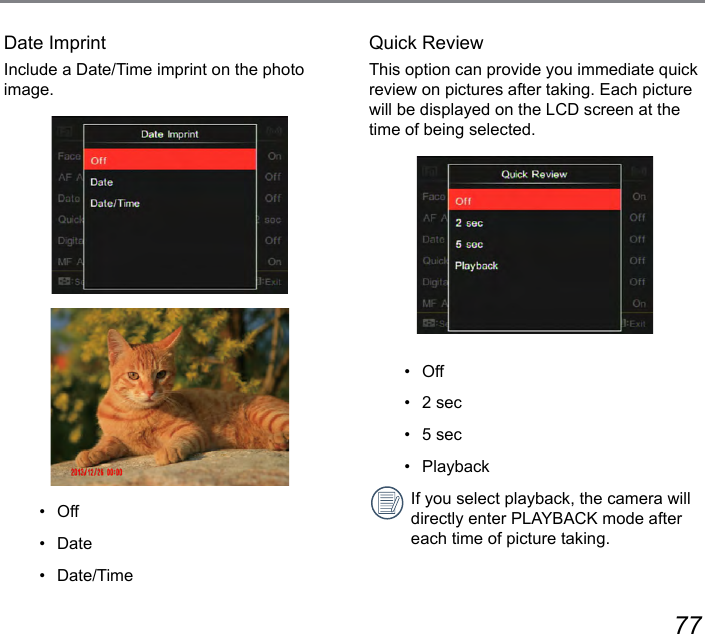 76 77Date ImprintInclude a Date/Time imprint on the photo image.•   Off•   Date•   Date/TimeQuick ReviewThis option can provide you immediate quick review on pictures after taking. Each picture will be displayed on the LCD screen at the time of being selected.•   Off•   2 sec•   5 sec•   PlaybackIf you select playback, the camera will directly enter PLAYBACK mode after each time of picture taking.