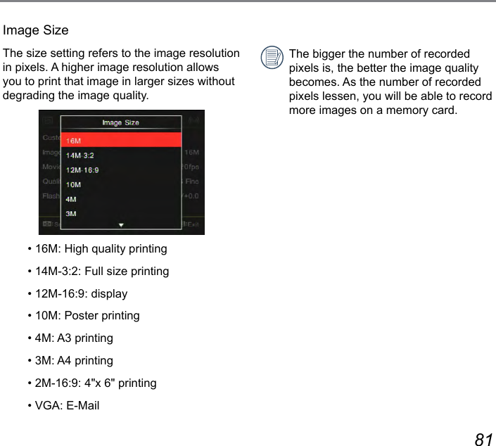 80 81Image SizeThe size setting refers to the image resolution in pixels. A higher image resolution allows you to print that image in larger sizes without degrading the image quality.• 16M: High quality printing• 14M-3:2: Full size printing• 12M-16:9: display• 10M: Poster printing• 4M: A3 printing• 3M: A4 printing• 2M-16:9: 4&quot;x 6&quot; printing• VGA: E-MailThe bigger the number of recorded pixels is, the better the image quality becomes. As the number of recorded pixels lessen, you will be able to record more images on a memory card.