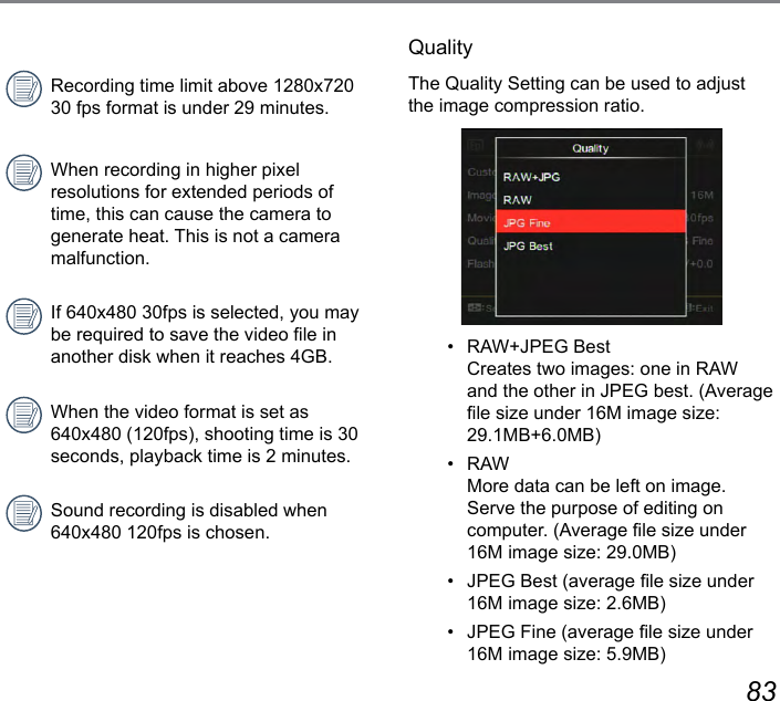 82 83Recording time limit above 1280x720 30 fps format is under 29 minutes.When recording in higher pixel resolutions for extended periods of time, this can cause the camera to generate heat. This is not a camera malfunction.If 640x480 30fps is selected, you may be required to save the video le in another disk when it reaches 4GB.When the video format is set as 640x480 (120fps), shooting time is 30 seconds, playback time is 2 minutes.Sound recording is disabled when 640x480 120fps is chosen.QualityThe Quality Setting can be used to adjust the image compression ratio.•   RAW+JPEG Best  Creates two images: one in RAW and the other in JPEG best. (Average le size under 16M image size: 29.1MB+6.0MB)•   RAW  More data can be left on image. Serve the purpose of editing on computer. (Average le size under 16M image size: 29.0MB)•   JPEG Best (average le size under 16M image size: 2.6MB)•   JPEG Fine (average le size under 16M image size: 5.9MB)