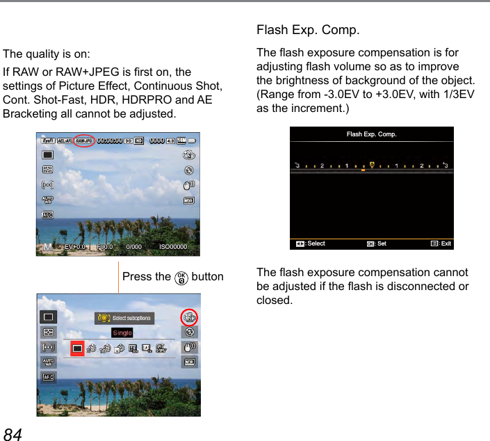 84 85The quality is on:If RAW or RAW+JPEG is rst on, the settings of Picture Effect, Continuous Shot, Cont. Shot-Fast, HDR, HDRPRO and AE Bracketing all cannot be adjusted.ISO000000/000F00.0EV00:00:00 000016M+0.0+0.0Press the   buttonFlash Exp. Comp.The ash exposure compensation is for adjusting ash volume so as to improve the brightness of background of the object. (Range from -3.0EV to +3.0EV, with 1/3EV as the increment.)Flash Exp. Comp.SelectExitSetOKThe ash exposure compensation cannot be adjusted if the ash is disconnected or closed.