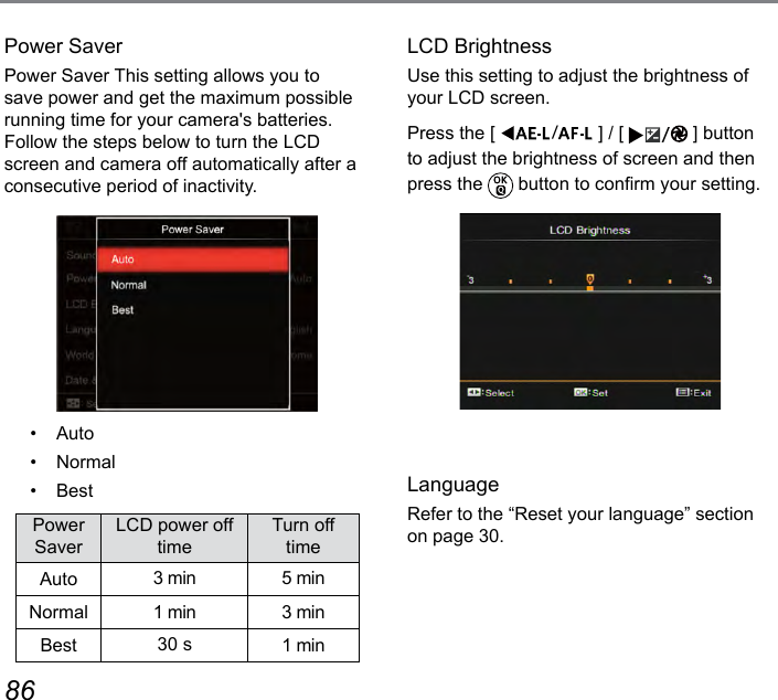 86 87Power SaverPower Saver This setting allows you to save power and get the maximum possible running time for your camera&apos;s batteries. Follow the steps below to turn the LCD screen and camera off automatically after a consecutive period of inactivity.•  Auto•  Normal•  BestPower SaverLCD power off timeTurn off timeAuto 3 min 5 minNormal 1 min 3 minBest 30 s 1 minLCD BrightnessUse this setting to adjust the brightness of your LCD screen.Press the [  ] / [  ] button to adjust the brightness of screen and then press the   button to conrm your setting.LanguageRefer to the “Reset your language” section on page 30.