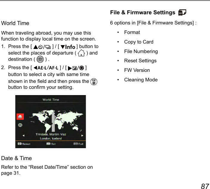 86 87World TimeWhen traveling abroad, you may use this function to display local time on the screen.1.  Press the [   ] / [   ] button to select the places of departure (   ) and destination (   ) .2.  Press the [  ] / [  ] button to select a city with same time shown in the eld and then press the   button to conrm your setting.Date &amp; TimeRefer to the “Reset Date/Time” section on page 31.File &amp; Firmware Settings6 options in [File &amp; Firmware Settings] :•  Format•  Copy to Card•  File Numbering•  Reset Settings•  FW Version•  Cleaning Mode