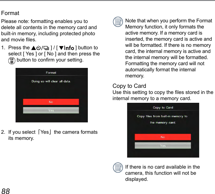88 89FormatPlease note: formatting enables you to delete all contents in the memory card and built-in memory, including protected photo and movie les.1.  Press the   ] / [   ] button to select [ Yes ] or [ No ] and then press the  button to conrm your setting.2.  If you select「Ye s」the camera formats its memory.Note that when you perform the Format Memory function, it only formats the active memory. If a memory card is inserted, the memory card is active and will be formatted. If there is no memory card, the internal memory is active and the internal memory will be formatted. Formatting the memory card will not  automatically format the internal memory.Copy to CardUse this setting to copy the les stored in the internal memory to a memory card.If there is no card available in the  camera, this function will not be  displayed.