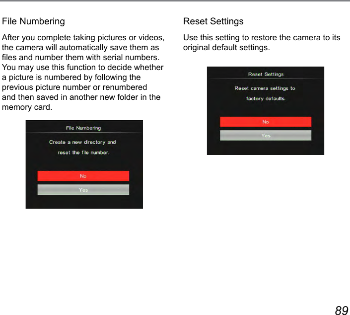 88 89File NumberingAfter you complete taking pictures or videos, the camera will automatically save them as les and number them with serial numbers. You may use this function to decide whether a picture is numbered by following the previous picture number or renumbered and then saved in another new folder in the memory card.Reset SettingsUse this setting to restore the camera to its original default settings.