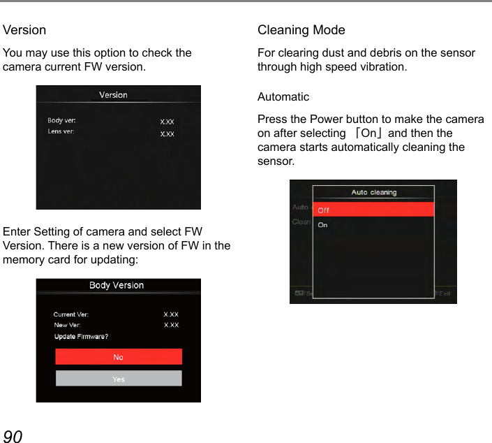 90 91VersionYou may use this option to check the  camera current FW version.Enter Setting of camera and select FW Version. There is a new version of FW in the memory card for updating:Cleaning ModeFor clearing dust and debris on the sensor through high speed vibration.AutomaticPress the Power button to make the camera on after selecting 「On」and then the  camera starts automatically cleaning the sensor.