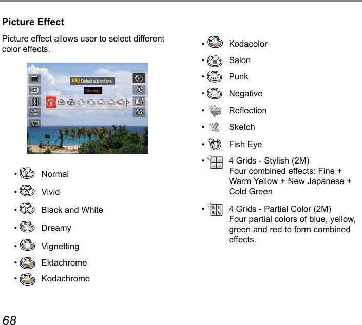 68 69Picture EffectPicture effect allows user to select different color effects.•   Normal•   Vivid•    Black and White•   Dreamy•   Vignetting•   Ektachrome•   Kodachrome•   Kodacolor•   Salon•   Punk•   Negative•    Reection•   Sketch•    Fish Eye•    4 Grids - Stylish (2M) Four combined effects: Fine + Warm Yellow + New Japanese + Cold Green•    4 Grids - Partial Color (2M) Four partial colors of blue, yellow, green and red to form combined effects.