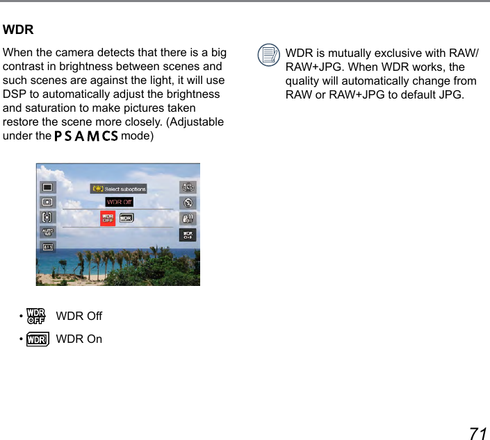 70 71WDRWhen the camera detects that there is a big contrast in brightness between scenes and such scenes are against the light, it will use DSP to automatically adjust the brightness and saturation to make pictures taken restore the scene more closely. (Adjustable under the           mode)•    WDR Off•    WDR OnWDR is mutually exclusive with RAW/RAW+JPG. When WDR works, the quality will automatically change from RAW or RAW+JPG to default JPG.