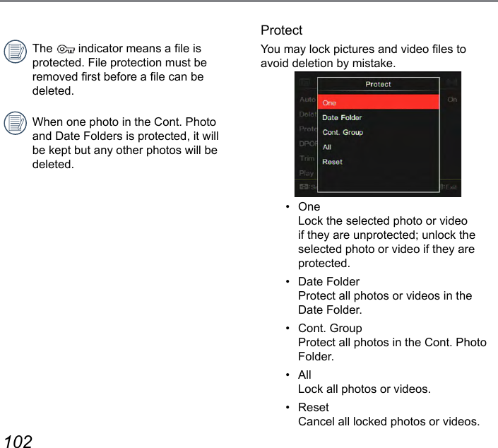 102 103The   indicator means a le is protected. File protection must be removed rst before a le can be deleted.When one photo in the Cont. Photo and Date Folders is protected, it will be kept but any other photos will be deleted.ProtectYou may lock pictures and video les to avoid deletion by mistake.•  One Lock the selected photo or video if they are unprotected; unlock the selected photo or video if they are protected.•  Date Folder Protect all photos or videos in the Date Folder.•  Cont. Group Protect all photos in the Cont. Photo Folder.•  All Lock all photos or videos.•  Reset Cancel all locked photos or videos.