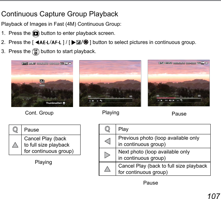 106 107Continuous Capture Group PlaybackPlayback of Images in Fast (4M) Continuous Group:1.  Press the   button to enter playback screen.2.  Press the [  ] / [  ] button to select pictures in continuous group.3.  Press the   button to start playback.000-00000000/00/00:N[SHTGOR3x316M00000000 0000000-00000000/00/0016MPauseCancel Play (back to full size playback for continuous group)Cont. Group PlayingPlayingPausePausePlayPrevious photo (loop available only in continuous group)Next photo (loop available only in continuous group)Cancel Play (back to full size playback for continuous group)