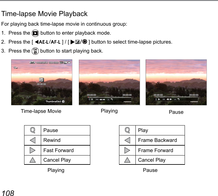 108 109Time-lapse Movie PlaybackFor playing back time-lapse movie in continuous group:1.  Press the   button to enter playback mode.2.  Press the [  ] / [  ] button to select time-lapse pictures.3.  Press the   button to start playing back.00:00:00000-00000000/00/00:N[SHTGOR3x316M00:00:0000:00:00 00:00:0000:00:00PauseRewindFast ForwardCancel PlayPlayFrame BackwardFrame ForwardCancel PlayTime-lapse Movie Playing PausePlaying Pause