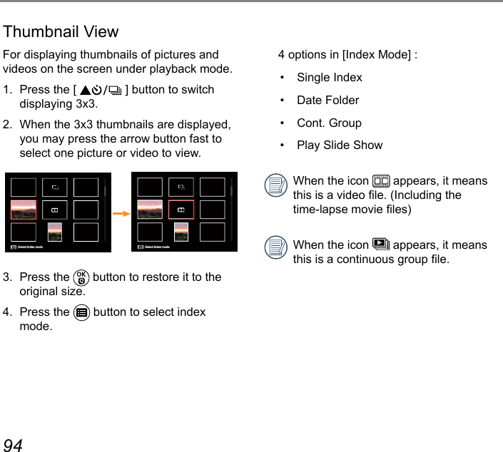 94 95Thumbnail ViewFor displaying thumbnails of pictures and videos on the screen under playback mode.1.  Press the [   ] button to switch displaying 3x3.2.  When the 3x3 thumbnails are displayed, you may press the arrow button fast to select one picture or video to view.Select index modeSelect index mode3.  Press the   button to restore it to the original size.4.  Press the   button to select index mode.  4 options in [Index Mode] :•  Single Index•  Date Folder•  Cont. Group•  Play Slide ShowWhen the icon   appears, it means this is a video le. (Including the  time-lapse movie les)When the icon   appears, it means this is a continuous group le.