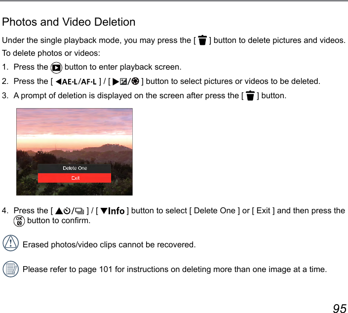 94 95Photos and Video DeletionUnder the single playback mode, you may press the [   ] button to delete pictures and videos.To delete photos or videos:1.  Press the   button to enter playback screen.2.  Press the [  ] / [  ] button to select pictures or videos to be deleted.3.  A prompt of deletion is displayed on the screen after press the [   ] button.4.  Press the [   ] / [   ] button to select [ Delete One ] or [ Exit ] and then press the  button to conrm.Erased photos/video clips cannot be recovered.Please refer to page 101 for instructions on deleting more than one image at a time.