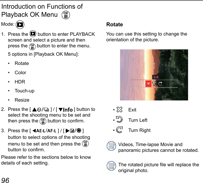 96 97Introduction on Functions of Playback OK MenuMode: 1.  Press the   button to enter PLAYBACK screen and select a picture and then press the   button to enter the menu.  5 options in [Playback OK Menu]:•  Rotate•  Color•  HDR•  Touch-up•  Resize2.  Press the [   ] / [   ] button to select the shooting menu to be set and then press the   button to conrm.3.  Press the [  ] / [  ] button to select options of the shooting menu to be set and then press the   button to conrm.Please refer to the sections below to know details of each setting.RotateYou can use this setting to change the orientation of the picture.•   Exit•    Turn Left•    Turn RightVideos, Time-lapse Movie and panoramic pictures cannot be rotated.The rotated picture le will replace the original photo.