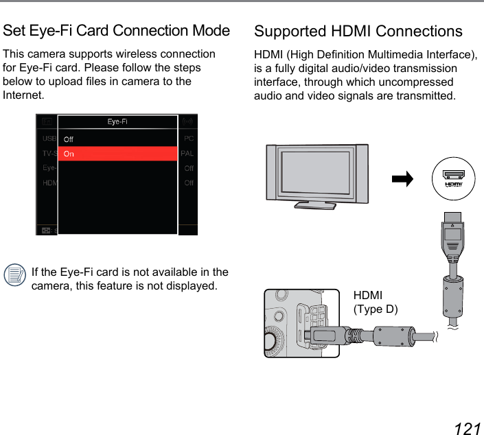 120 121Set Eye-Fi Card Connection ModeThis camera supports wireless connection for Eye-Fi card. Please follow the steps below to upload les in camera to the Internet.If the Eye-Fi card is not available in the camera, this feature is not displayed.Supported HDMI ConnectionsHDMI (High Denition Multimedia Interface), is a fully digital audio/video transmission  interface, through which uncompressed audio and video signals are transmitted.HDMI (Type D)