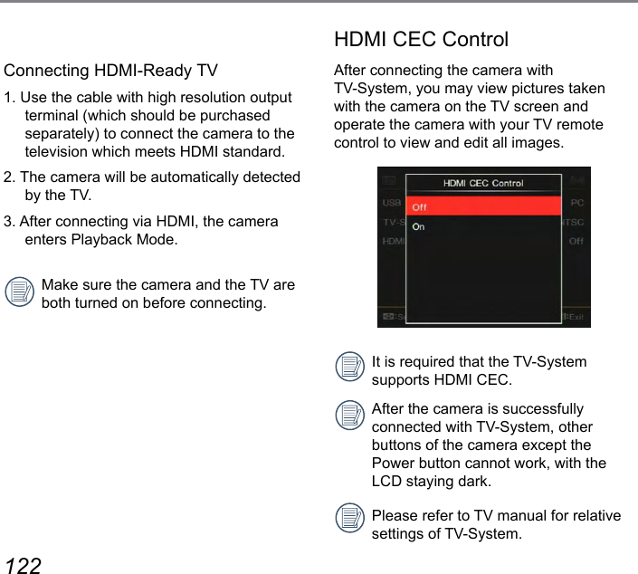 122 123Connecting HDMI-Ready TV1. Use the cable with high resolution output terminal (which should be purchased separately) to connect the camera to the television which meets HDMI standard.2. The camera will be automatically detected by the TV.3. After connecting via HDMI, the camera enters Playback Mode.Make sure the camera and the TV are both turned on before connecting.HDMI CEC ControlAfter connecting the camera with  TV-System, you may view pictures taken with the camera on the TV screen and operate the camera with your TV remote control to view and edit all images.It is required that the TV-System supports HDMI CEC.After the camera is successfully connected with TV-System, other buttons of the camera except the Power button cannot work, with the LCD staying dark.Please refer to TV manual for relative settings of TV-System.