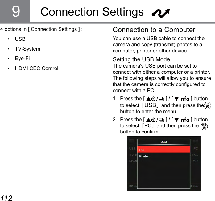 112 113112 113Connection SettingsConnection to a ComputerYou can use a USB cable to connect the camera and copy (transmit) photos to a computer, printer or other device.Setting the USB ModeThe camera&apos;s USB port can be set to connect with either a computer or a printer. The following steps will allow you to ensure that the camera is correctly congured to connect with a PC.1.  Press the [   ] / [   ] button to select「USB」and then press the  button to enter the menu.2.  Press the [   ] / [   ] button to select「PC」and then press the   button to conrm.94 options in [ Connection Settings ] :•  USB•  TV-System•  Eye-Fi•  HDMI CEC Control