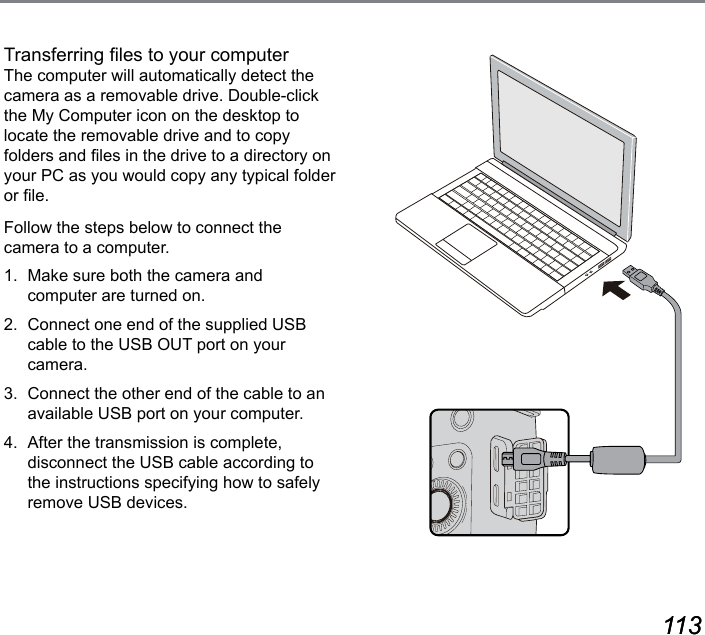 112 113112 113Transferring les to your computer The computer will automatically detect the camera as a removable drive. Double-click the My Computer icon on the desktop to locate the removable drive and to copy folders and les in the drive to a directory on your PC as you would copy any typical folder or le.Follow the steps below to connect the camera to a computer.1.  Make sure both the camera and computer are turned on.2.  Connect one end of the supplied USB cable to the USB OUT port on your camera.3.  Connect the other end of the cable to an available USB port on your computer.4.  After the transmission is complete, disconnect the USB cable according to the instructions specifying how to safely remove USB devices.