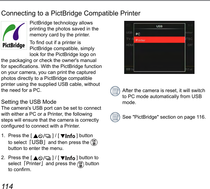 114 115Connecting to a PictBridge Compatible PrinterPictBridge technology allows printing the photos saved in the memory card by the printer. To nd out if a printer is  PictBridge compatible, simply look for the PictBridge logo on the packaging or check the owner&apos;s manual for specications. With the PictBridge function on your camera, you can print the captured photos directly to a PictBridge compatible printer using the supplied USB cable, without the need for a PC.Setting the USB ModeThe camera&apos;s USB port can be set to connect with either a PC or a Printer, the following steps will ensure that the camera is correctly congured to connect with a Printer.1.  Press the [   ] / [   ] button to select「USB」and then press the   button to enter the menu.2.  Press the [   ] / [   ] button to select「Printer」and press the   button to conrm.After the camera is reset, it will switch to PC mode automatically from USB mode.See &quot;PictBridge&quot; section on page 116.