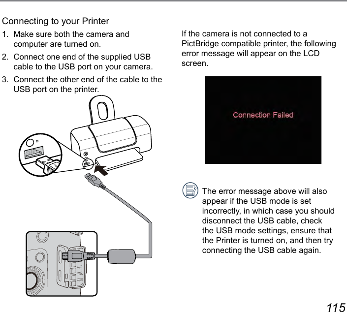 114 115If the camera is not connected to a PictBridge compatible printer, the following error message will appear on the LCD screen.The error message above will also appear if the USB mode is set incorrectly, in which case you should disconnect the USB cable, check the USB mode settings, ensure that the Printer is turned on, and then try connecting the USB cable again.Connecting to your Printer1.  Make sure both the camera and computer are turned on.2.  Connect one end of the supplied USB cable to the USB port on your camera.3.  Connect the other end of the cable to the USB port on the printer.