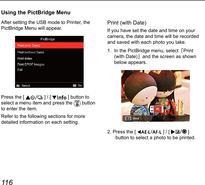 116 117After setting the USB mode to Printer, the PictBridge Menu will appear.Press the [   ] / [   ] button to select a menu item and press the   button to enter the item.Refer to the following sections for more detailed information on each setting.Print (with Date)If you have set the date and time on your camera, the date and time will be recorded and saved with each photo you take.1.  In the PictBridge menu, select「Print (with Date)」and the screen as shown below appears.Back012. Press the [  ] / [  ]  button to select a photo to be printed.Using the PictBridge Menu
