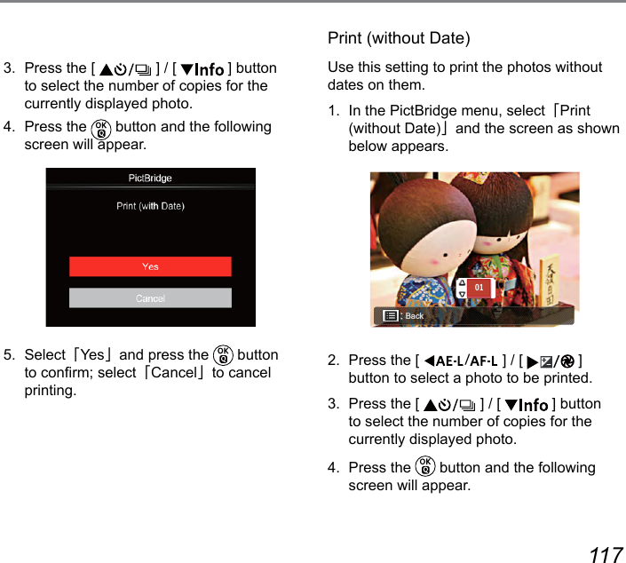 116 1173.  Press the [   ] / [   ] button to select the number of copies for the currently displayed photo.4.  Press the   button and the following screen will appear.5.  Select「Ye s」and press the   button to conrm; select「Cancel」to cancel printing.Print (without Date)Use this setting to print the photos without dates on them.1.  In the PictBridge menu, select「Print (without Date)」and the screen as shown below appears.Back012.  Press the [  ] / [  ]  button to select a photo to be printed.3.  Press the [   ] / [   ] button to select the number of copies for the currently displayed photo.4.  Press the   button and the following screen will appear.