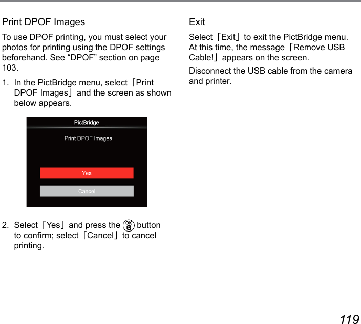 118 119Print DPOF ImagesTo use DPOF printing, you must select your photos for printing using the DPOF settings beforehand. See “DPOF” section on page 103.1.  In the PictBridge menu, select「Print DPOF Images」and the screen as shown below appears.2.  Select「Ye s」and press the   button to conrm; select「Cancel」to cancel printing.ExitSelect「Exit」to exit the PictBridge menu. At this time, the message「Remove USB Cable!」appears on the screen.Disconnect the USB cable from the camera and printer.