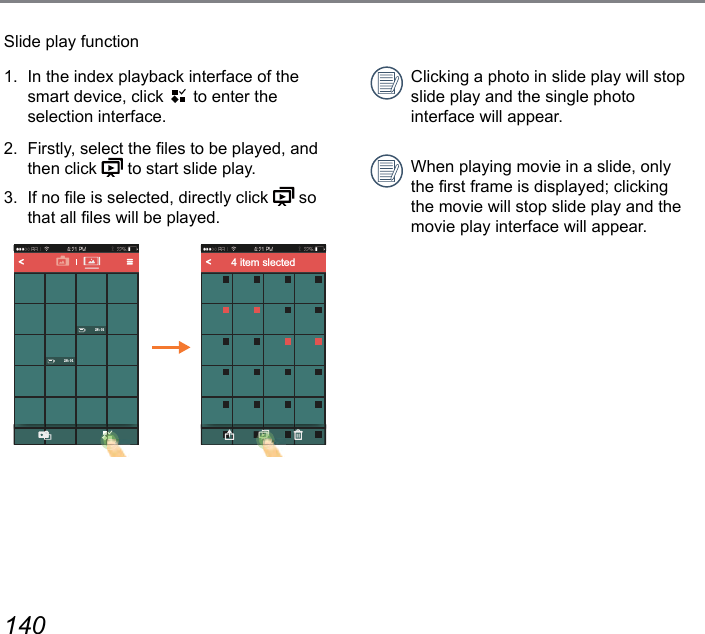 140 141Slide play function1.  In the index playback interface of the smart device, click   to enter the  selection interface.2.  Firstly, select the les to be played, and then click   to start slide play.3.  If no le is selected, directly click   so that all les will be played.4 item slectedClicking a photo in slide play will stop slide play and the single photo  interface will appear.When playing movie in a slide, only the rst frame is displayed; clicking the movie will stop slide play and the movie play interface will appear.