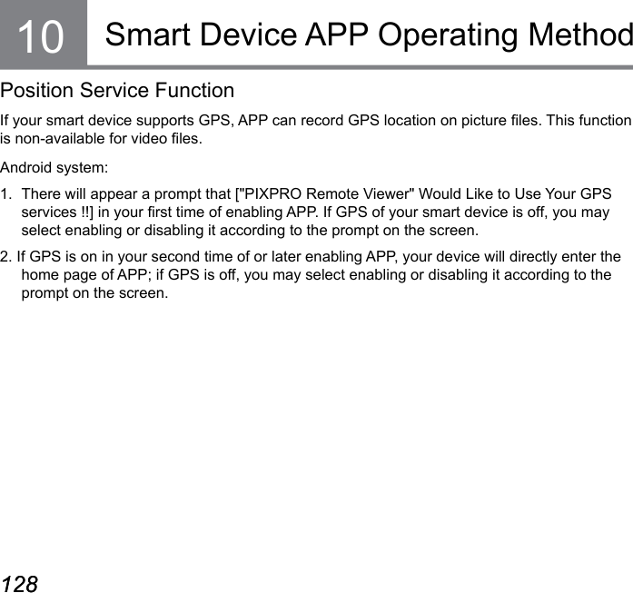 128 129128 129Smart Device APP Operating MethodPosition Service FunctionIf your smart device supports GPS, APP can record GPS location on picture les. This function is non-available for video les.Android system:1.  There will appear a prompt that [&quot;PIXPRO Remote Viewer&quot; Would Like to Use Your GPS services !!] in your rst time of enabling APP. If GPS of your smart device is off, you may select enabling or disabling it according to the prompt on the screen.2. If GPS is on in your second time of or later enabling APP, your device will directly enter the home page of APP; if GPS is off, you may select enabling or disabling it according to the prompt on the screen.10