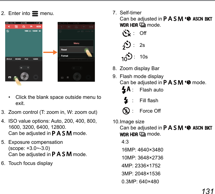 130 1317.  Self-timer   Can be adjusted in                    mode. : Off : 2s : 10s8.  Zoom display Bar9.  Flash mode display Can be adjusted in           mode. :  Flash auto :  Fill ash :  Force Off10. Image size  Can be adjusted in                    mode.4:316MP: 4640×348010MP: 3648×27364MP: 2336×17523MP: 2048×15360.3MP: 640×4802.  Enter into   menu.EV-3.0 ISO400 F3.5 1/20001234516M(9 ,62 ) 0(0(9,62)((FormatMenuReset•  Click the blank space outside menu to exit. 3.  Zoom control (T: zoom in, W: zoom out) 4.  ISO value options: Auto, 200, 400, 800, 1600, 3200, 6400, 12800. Can be adjusted in         mode.5.  Exposure compensation  (scope: +3.0~-3.0) Can be adjusted in         mode.6.  Touch focus display 