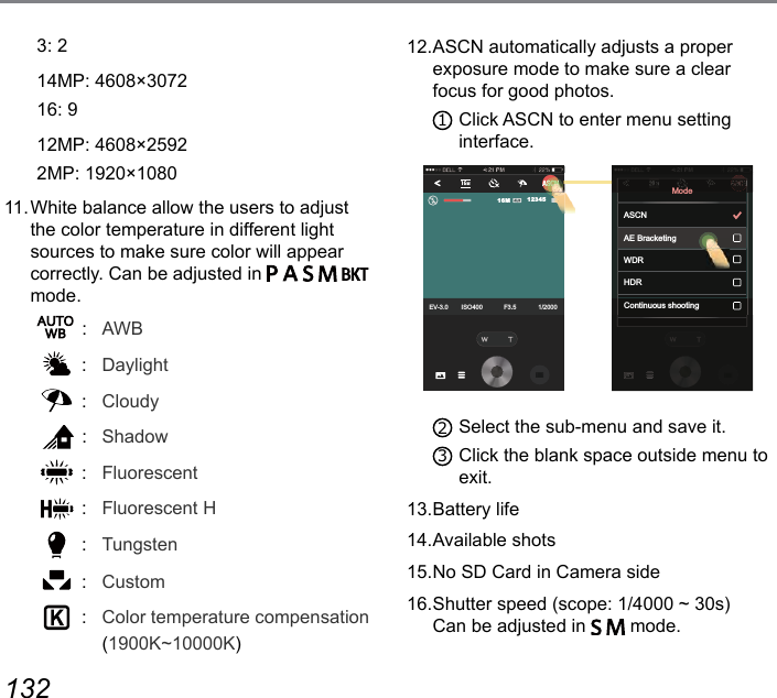 132 13312. ASCN automatically adjusts a proper  exposure mode to make sure a clear focus for good photos. 1 Click ASCN to enter menu setting  interface. EV-3.0 ISO400 F3.5 1/20001234516MAE BracketingWDRHDRContinuous shootingModeASCN2 Select the sub-menu and save it. 3 Click the blank space outside menu to exit. 13. Battery  life14. Available  shots15. No SD Card in Camera side16. Shutter speed (scope: 1/4000 ~ 30s)  Can be adjusted in     mode.3: 214MP: 4608×307216: 912MP: 4608×25922MP: 1920×108011. White balance allow the users to adjust the color temperature in different light sources to make sure color will appear correctly. Can be adjusted in           mode. : AWB :  Daylight :  Cloudy :  Shadow :  Fluorescent :  Fluorescent H :  Tungsten :  Custom :  Color temperature compensation (1900K~10000K) 