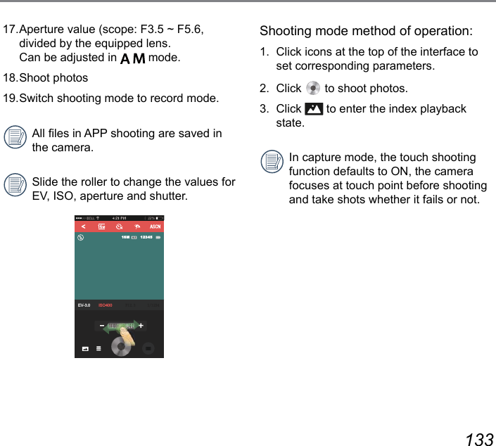 132 13317. Aperture value (scope: F3.5 ~ F5.6, divided by the equipped lens.  Can be adjusted in     mode.18. Shoot  photos19. Switch shooting mode to record mode. All les in APP shooting are saved in the camera. Slide the roller to change the values for EV, ISO, aperture and shutter.EV-3.0 ISO400 ) 1234516MShooting mode method of operation: 1.  Click icons at the top of the interface to set corresponding parameters. 2. Click   to shoot photos.3. Click   to enter the index playback state.In capture mode, the touch shooting function defaults to ON, the camera focuses at touch point before shooting and take shots whether it fails or not. 