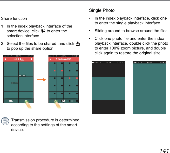 140 141Share function1.  In the index playback interface of the smart device, click   to enter the  selection interface.2.  Select the les to be shared, and click   to pop up the share option.4 item slectedTransmission procedure is determined according to the settings of the smart device.Single Photo•  In the index playback interface, click one to enter the single playback interface.•  Sliding around to browse around the les.•  Click one photo le and enter the index playback interface, double click the photo to enter 100% zoom picture, and double click again to restore the original size.