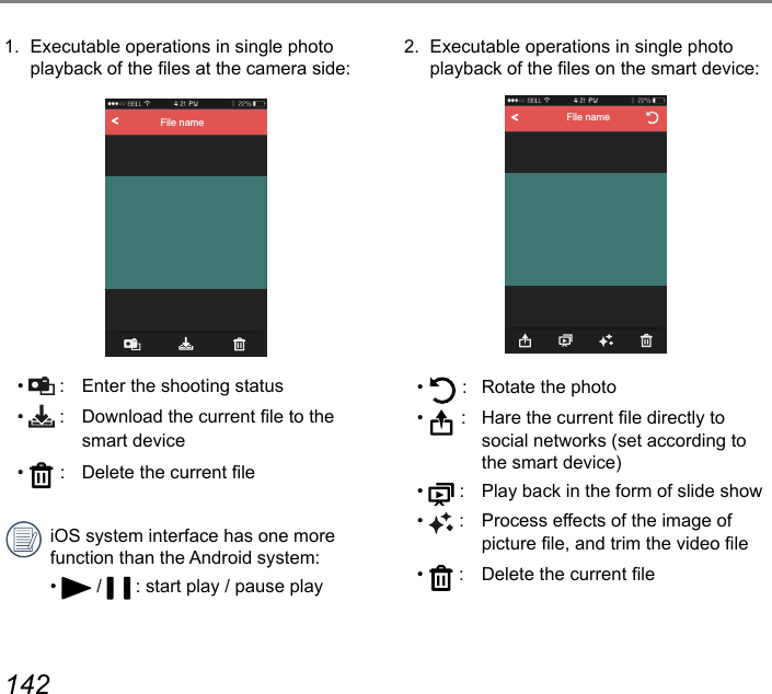 142 1431.  Executable operations in single photo playback of the les at the camera side:File name•   :   Enter the shooting status•   :   Download the current le to the smart device•   :   Delete the current leiOS system interface has one more function than the Android system:•   /   : start play / pause play2.  Executable operations in single photo playback of the les on the smart device:File name•   :  Rotate the photo•   :  Hare the current le directly to social networks (set according to the smart device)•   :  Play back in the form of slide show•   :  Process effects of the image of picture le, and trim the video le•   :  Delete the current le