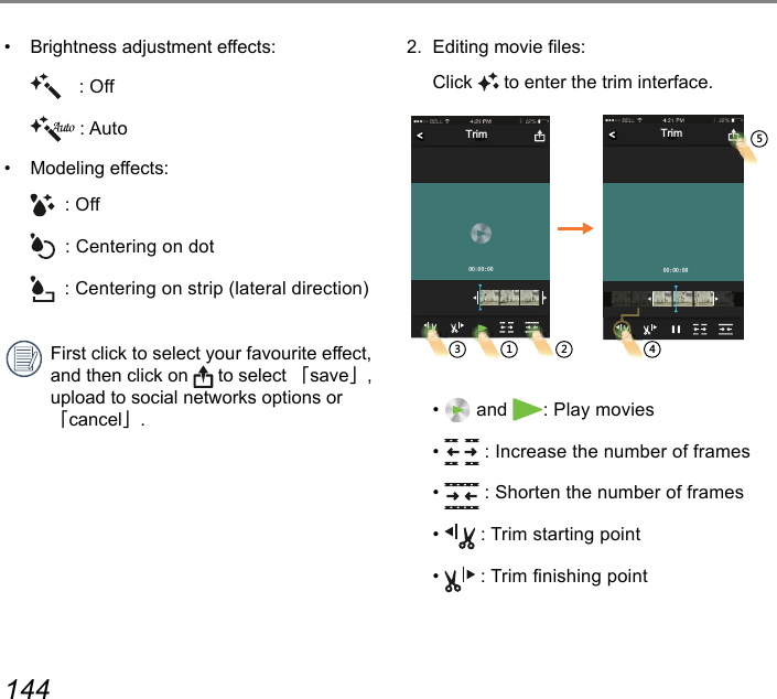 144 145•  Brightness adjustment effects: : Off : Auto•  Modeling effects:  : Off  : Centering on dot  : Centering on strip (lateral direction)First click to select your favourite effect, and then click on   to select 「save」, upload to social networks options or 「cancel」.2.  Editing movie les: Click  to enter the trim interface.TrimTrim  •   and  : Play movies•   : Increase the number of frames•   : Shorten the number of frames•   : Trim starting point•   : Trim nishing point