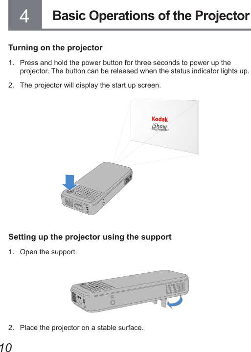 104Turning on the projector1.  Press and hold the power button for three seconds to power up the projector. The button can be released when the status indicator lights up.2.  The projector will display the start up screen.Pico ProjectorSetting up the projector using the support1.  Open the support.2.  Place the projector on a stable surface.Basic Operations of the Projector 