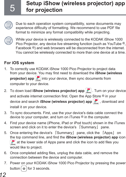 125Due to each operation system compatibility, some documents may experience difculty of formatting. We recommend to use PDF le format to minimize any format compatibility while projecting.While your device is wirelessly connected to the KODAK iShow 1000 Pico Projector, any device live streaming function (such as YouTube ®, Facebook ®) and web browsers will be disconnected from the internet.You cannot be wirelessly connected to more than one device at a time.For iOS system1.  To correctly use KODAK iShow 1000 Pico Projector to project data from your device. You may rst need to download the iShow (wireless projector) app   into your device, then sync documents from computer to your device.2.  To down load iShow (wireless projector) app   . Turn on your device and activate internet connection rst. Open the App Store ® in your device and search iShow (wireless projector) app   , download and install it on your device.3.  To sync documents. First, use the your device&apos;s data cable connect the device to your computer, and turn on iTunes ® in the computer.4.  Find your device name (iPhone, iPad or iPod touch) shown in the iTunes screen and click on it to enter the device&apos;s 「Summary」 pane.5.  Once entering the device&apos;s 「Summary」 pane, click the 「Apps」 on the top command line, and nd the iShow (wireless projector) app icon  at the lower side of Apps pane and click the icon to add les you would like to project.6.  Once completed adding les, unplug the data cable, and remove the connection between the device and computer.7.  Power on your KODAK iShow 1000 Pico Projector by pressing the power button   for 3 seconds.Setup iShow (wireless projector) app for projection 
